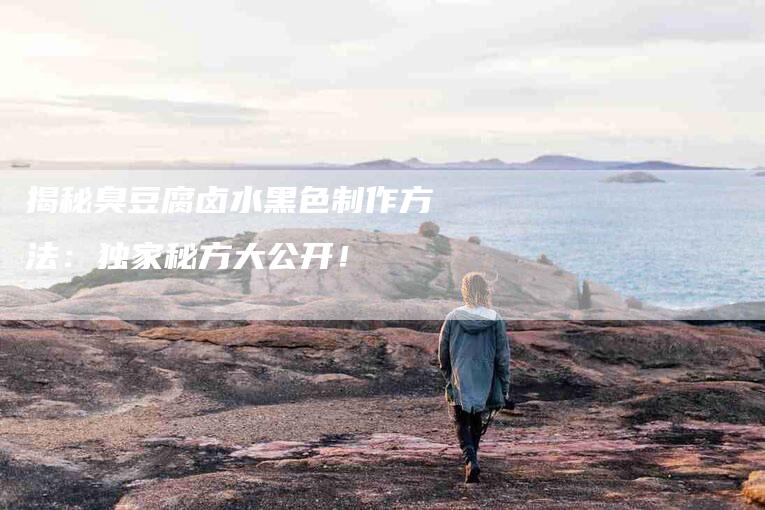揭秘臭豆腐卤水黑色制作方法：独家秘方大公开！-家政服务网