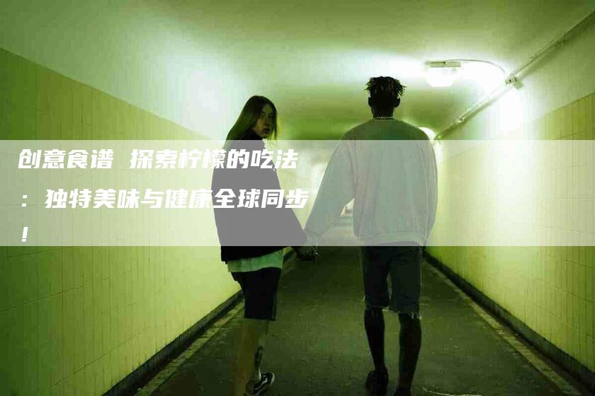 创意食谱 探索柠檬的吃法：独特美味与健康全球同步！