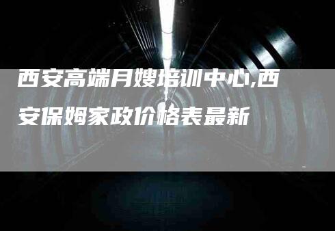 西安高端月嫂培训中心,西安保姆家政价格表最新