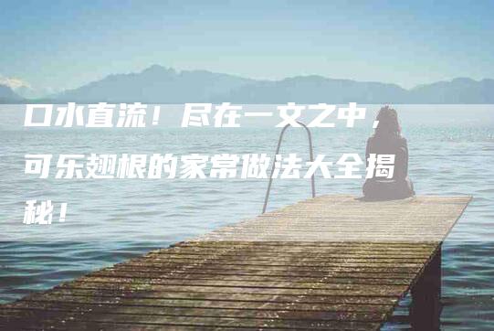 口水直流！尽在一文之中，可乐翅根的家常做法大全揭秘！-家政服务网