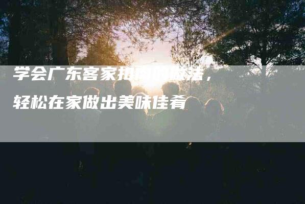 学会广东客家扣肉的做法，轻松在家做出美味佳肴-家政服务网