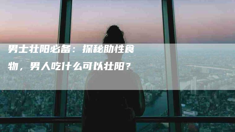 男士壮阳必备：探秘助性食物，男人吃什么可以壮阳？