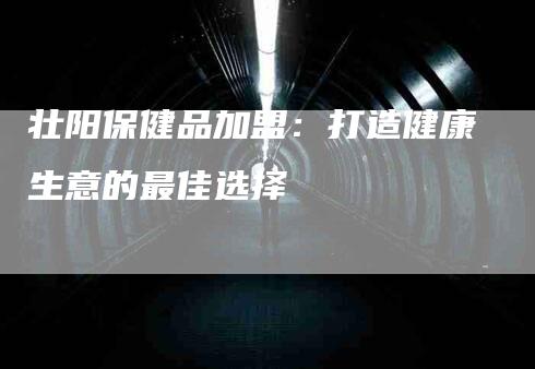 壮阳保健品加盟：打造健康生意的最佳选择