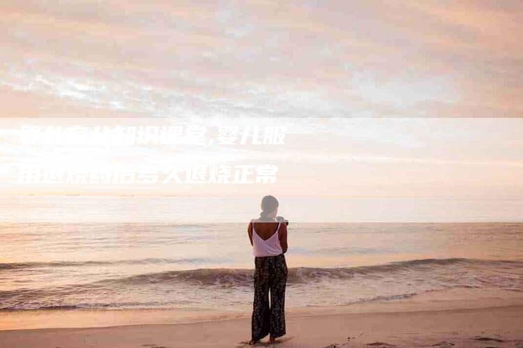 婴儿育儿知识课堂,婴儿服用退烧药后多久退烧正常-家政服务网