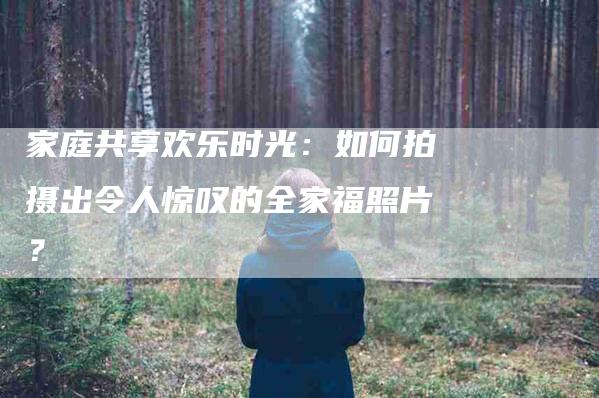 家庭共享欢乐时光：如何拍摄出令人惊叹的全家福照片？-家政服务网