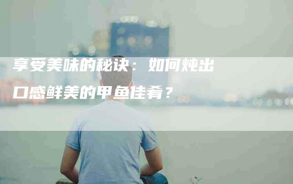 享受美味的秘诀：如何炖出口感鲜美的甲鱼佳肴？-家政服务网