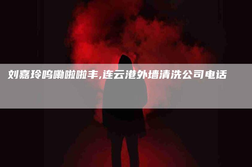 刘嘉玲呜嘞啦啦丰,连云港外墙清洗公司电话-家政服务网