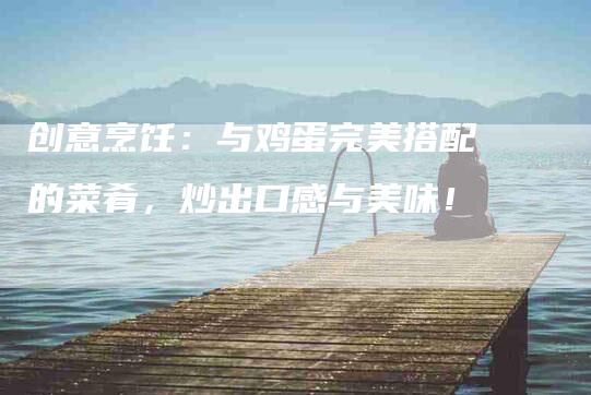 创意烹饪：与鸡蛋完美搭配的菜肴，炒出口感与美味！-家政服务网