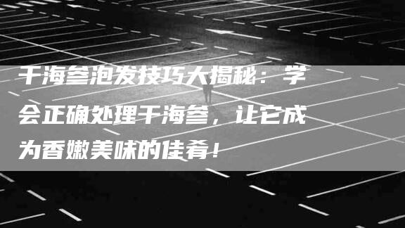 干海参泡发技巧大揭秘：学会正确处理干海参，让它成为香嫩美味的佳肴！