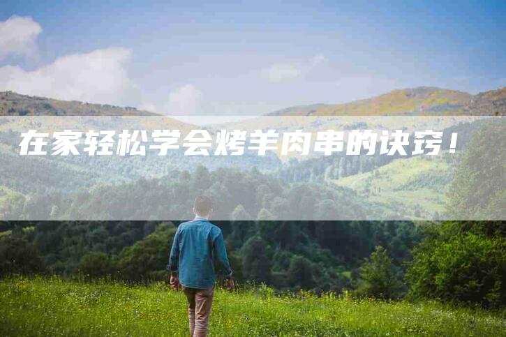 在家轻松学会烤羊肉串的诀窍！-家政服务网