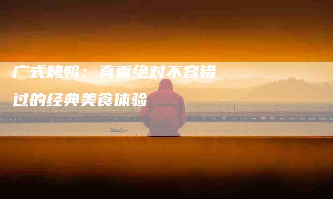 广式烤鸭：真香绝对不容错过的经典美食体验-家政服务网