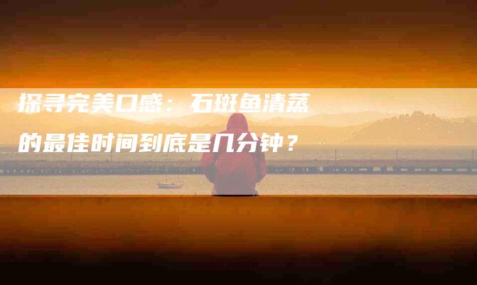 探寻完美口感：石斑鱼清蒸的最佳时间到底是几分钟？-家政服务网