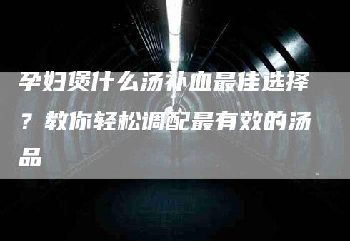 孕妇煲什么汤补血最佳选择？教你轻松调配最有效的汤品