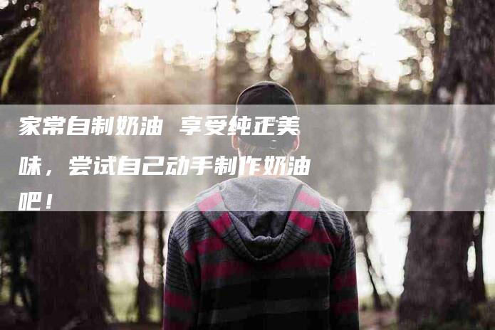 家常自制奶油 享受纯正美味，尝试自己动手制作奶油吧！-家政服务网