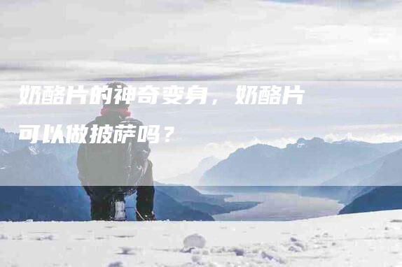 奶酪片的神奇变身，奶酪片可以做披萨吗？-家政服务网