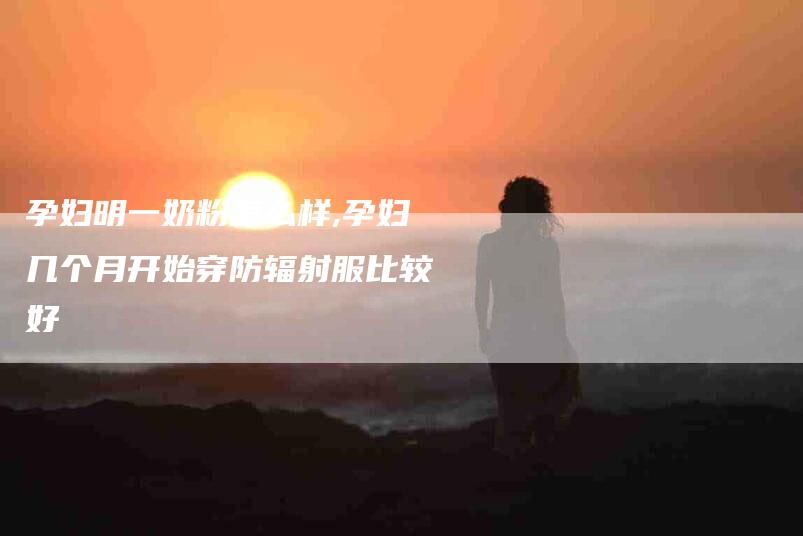 孕妇明一奶粉怎么样,孕妇几个月开始穿防辐射服比较好-家政服务网