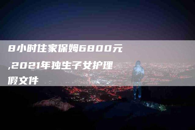 8小时住家保姆6800元,2021年独生子女护理假文件