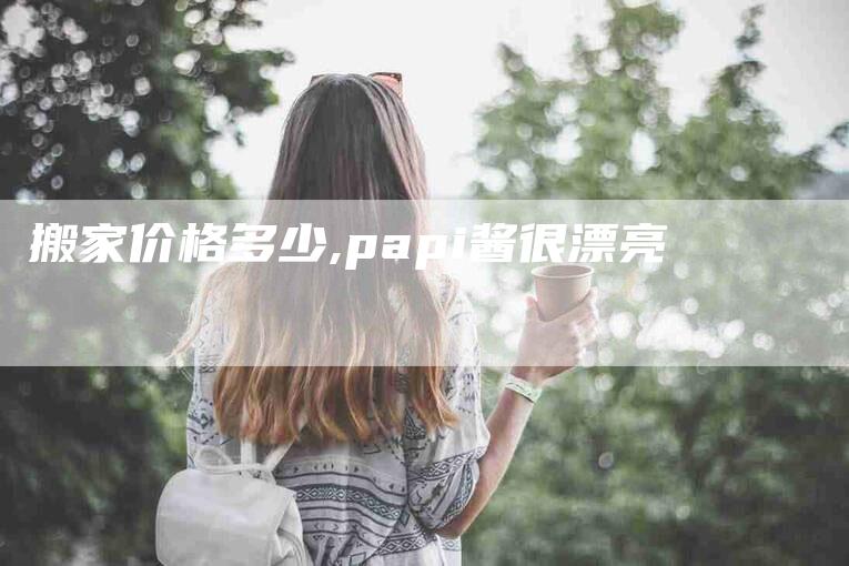 搬家价格多少,papi酱很漂亮