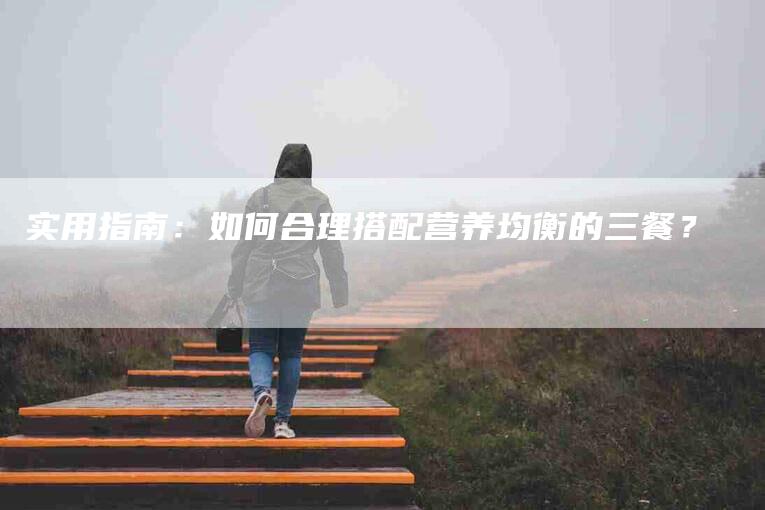 实用指南：如何合理搭配营养均衡的三餐？