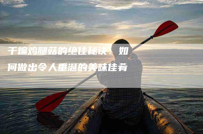 干煸鸡腿菇的绝佳秘诀：如何做出令人垂涎的美味佳肴-家政服务网