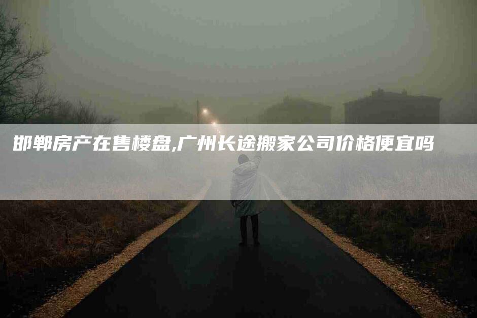 邯郸房产在售楼盘,广州长途搬家公司价格便宜吗-家政服务网