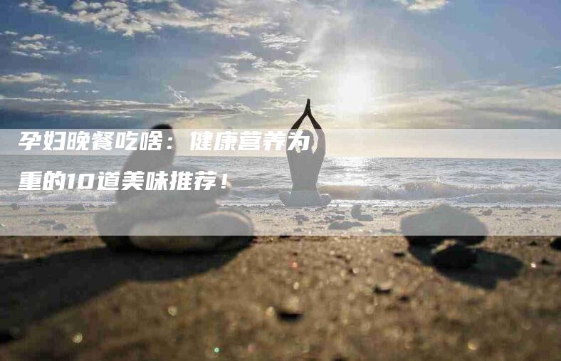 孕妇晚餐吃啥：健康营养为重的10道美味推荐！-家政服务网