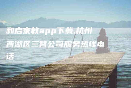 和启家教app下载,杭州西湖区三替公司服务热线电话