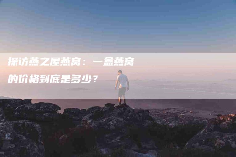 探访燕之屋燕窝：一盒燕窝的价格到底是多少？-家政服务网