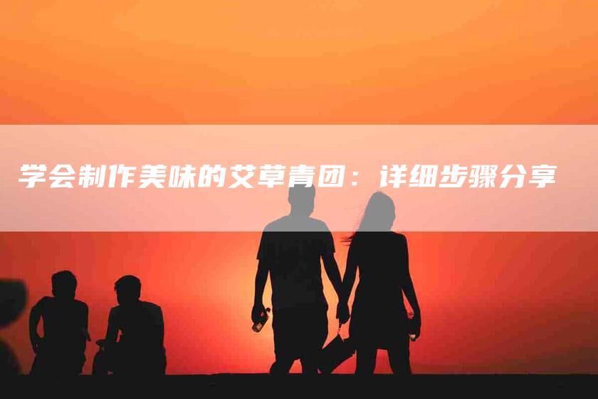 学会制作美味的艾草青团：详细步骤分享-家政服务网