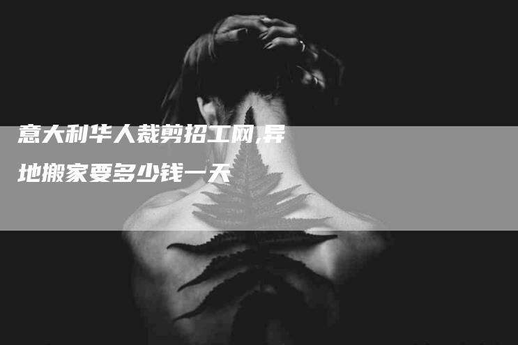 意大利华人裁剪招工网,异地搬家要多少钱一天-家政服务网