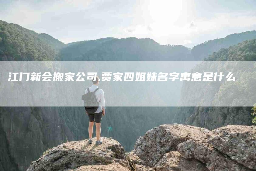 江门新会搬家公司,贾家四姐妹名字寓意是什么-家政服务网