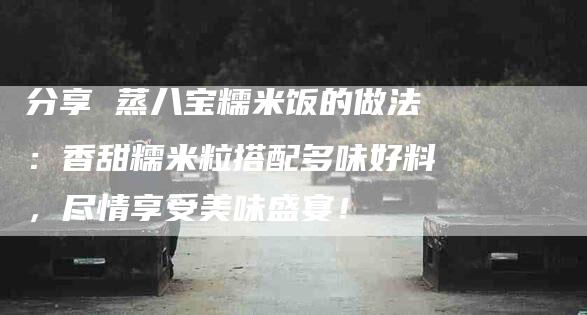 分享 蒸八宝糯米饭的做法：香甜糯米粒搭配多味好料，尽情享受美味盛宴！