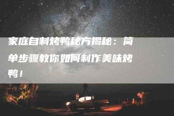 家庭自制烤鸭秘方揭秘：简单步骤教你如何制作美味烤鸭！-家政服务网