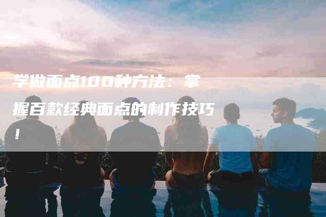 学做面点100种方法：掌握百款经典面点的制作技巧！-家政服务网