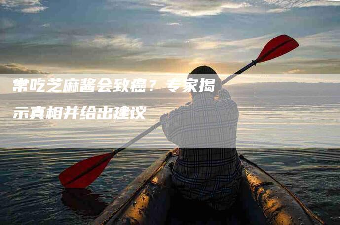 常吃芝麻酱会致癌？专家揭示真相并给出建议-家政服务网