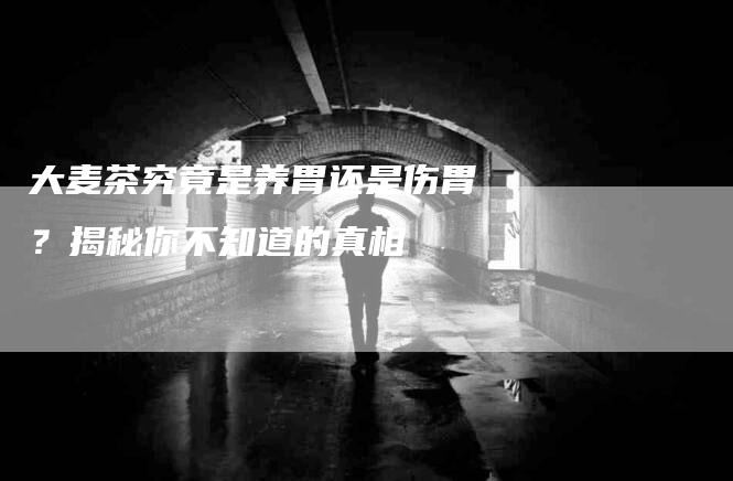 大麦茶究竟是养胃还是伤胃？揭秘你不知道的真相
