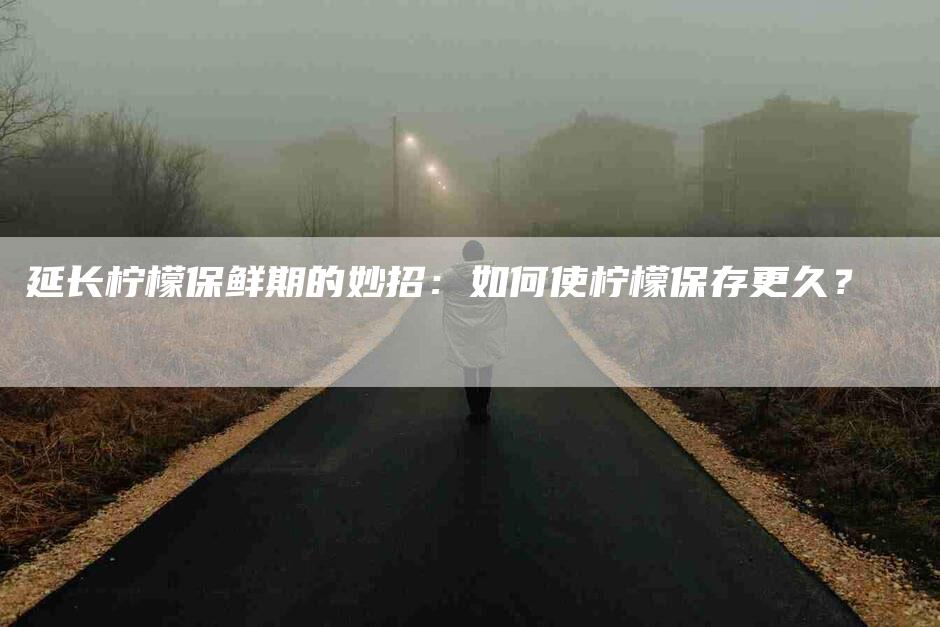 延长柠檬保鲜期的妙招：如何使柠檬保存更久？-家政服务网