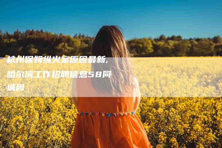 杭州保姆纵火案原因最新,哈尔滨工作招聘信息58同城网