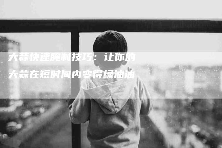 大蒜快速腌制技巧：让你的大蒜在短时间内变得绿油油