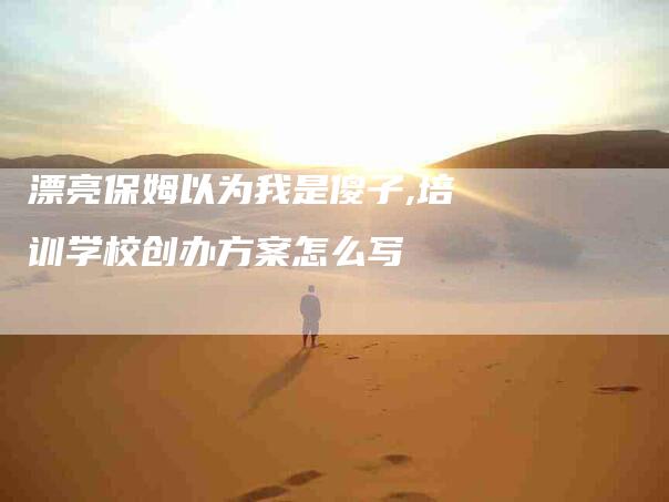 漂亮保姆以为我是傻子,培训学校创办方案怎么写