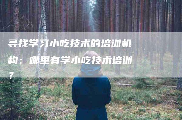 寻找学习小吃技术的培训机构：哪里有学小吃技术培训？