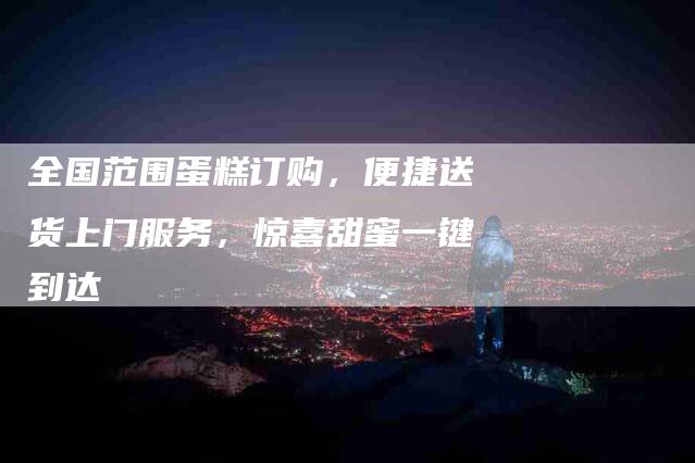 全国范围蛋糕订购，便捷送货上门服务，惊喜甜蜜一键到达
