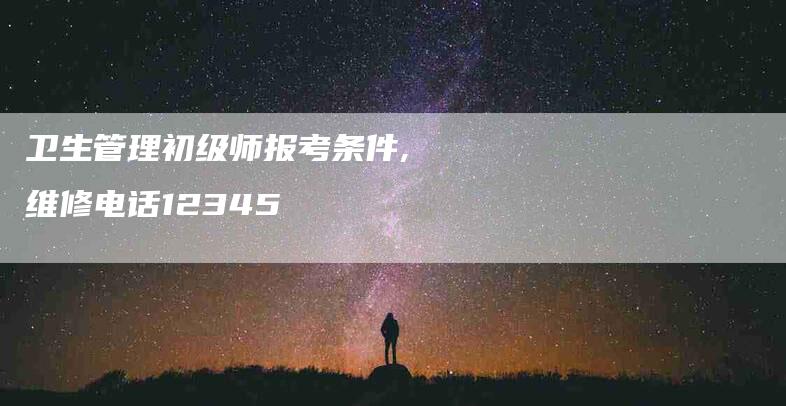 卫生管理初级师报考条件,维修电话12345-家政服务网