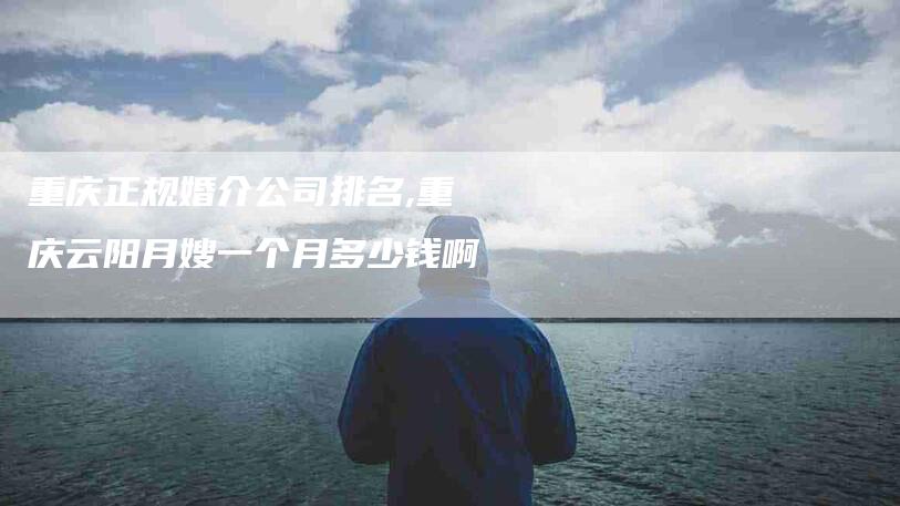 重庆正规婚介公司排名,重庆云阳月嫂一个月多少钱啊