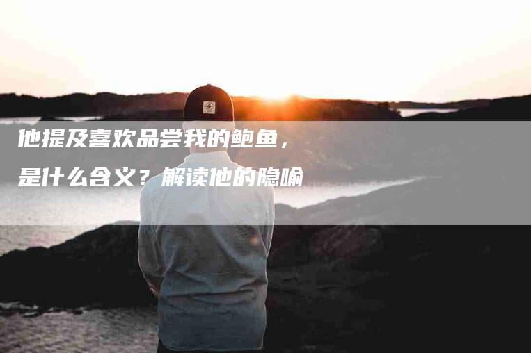 他提及喜欢品尝我的鲍鱼，是什么含义？解读他的隐喻-家政服务网