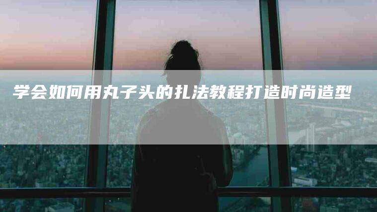 学会如何用丸子头的扎法教程打造时尚造型-家政服务网