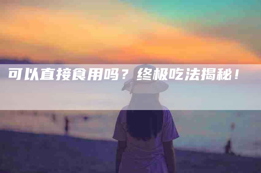 可以直接食用吗？终极吃法揭秘！-家政服务网