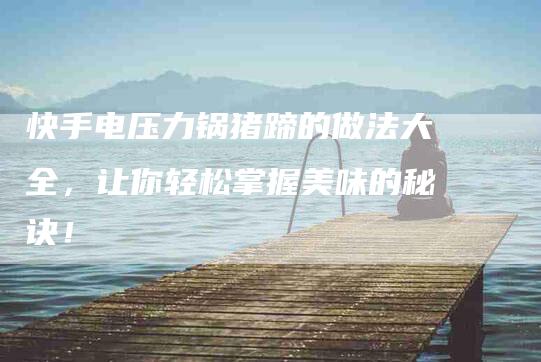 快手电压力锅猪蹄的做法大全，让你轻松掌握美味的秘诀！