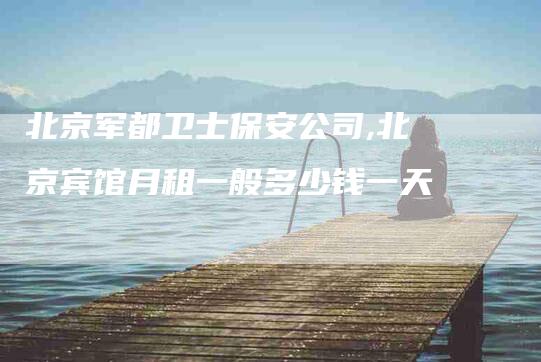 北京军都卫士保安公司,北京宾馆月租一般多少钱一天