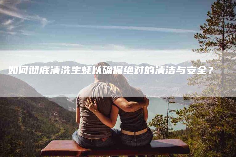 如何彻底清洗生蚝以确保绝对的清洁与安全？-家政服务网